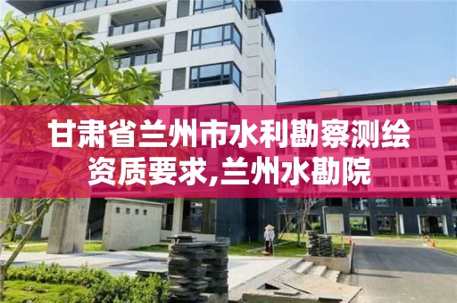 甘肅省蘭州市水利勘察測繪資質要求,蘭州水勘院