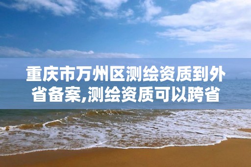 重慶市萬州區測繪資質到外省備案,測繪資質可以跨省遷移嗎