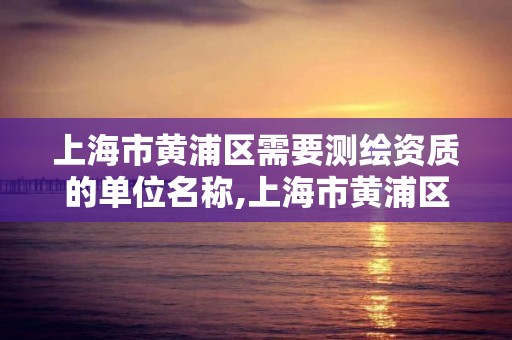 上海市黃浦區需要測繪資質的單位名稱,上海市黃浦區需要測繪資質的單位名稱有哪些。