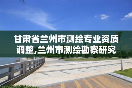 甘肅省蘭州市測繪專業資質調整,蘭州市測繪勘察研究院