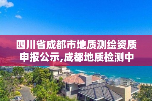 四川省成都市地質(zhì)測繪資質(zhì)申報公示,成都地質(zhì)檢測中心