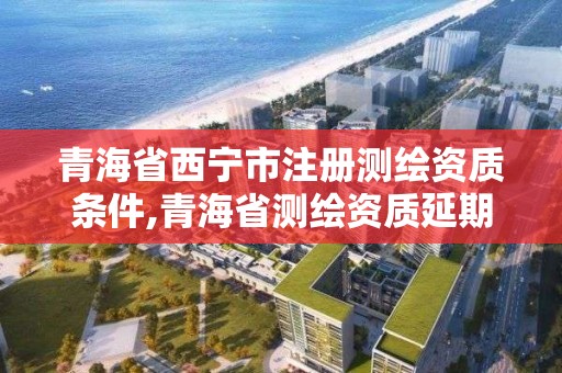 青海省西寧市注冊測繪資質條件,青海省測繪資質延期公告