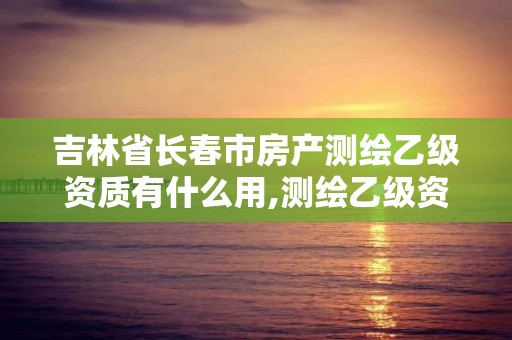 吉林省長春市房產測繪乙級資質有什么用,測繪乙級資質申請需要什么條件。