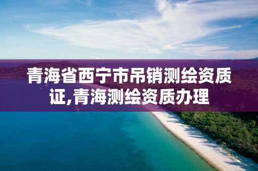 青海省西寧市吊銷測繪資質證,青海測繪資質辦理