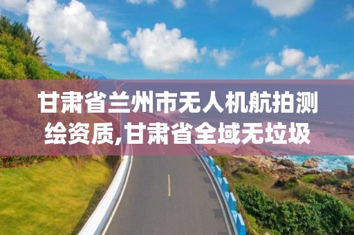 甘肅省蘭州市無人機航拍測繪資質,甘肅省全域無垃圾無人機航拍取證系統app