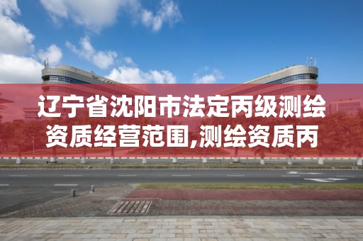 遼寧省沈陽市法定丙級測繪資質經營范圍,測繪資質丙級什么意思。