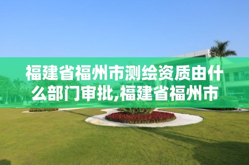 福建省福州市測繪資質由什么部門審批,福建省福州市測繪資質由什么部門審批辦理