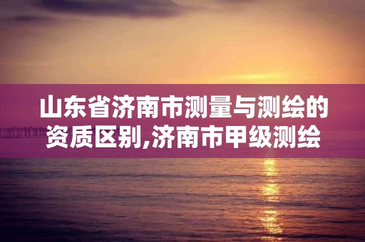 山東省濟南市測量與測繪的資質區別,濟南市甲級測繪資質單位