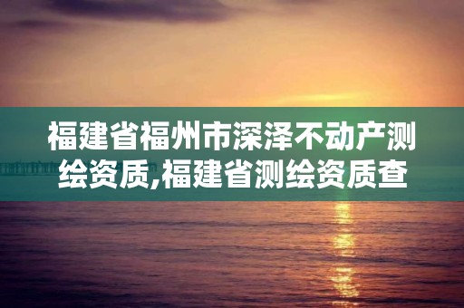 福建省福州市深澤不動產測繪資質,福建省測繪資質查詢。