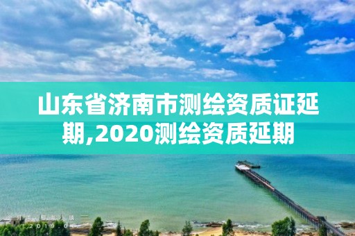 山東省濟(jì)南市測繪資質(zhì)證延期,2020測繪資質(zhì)延期