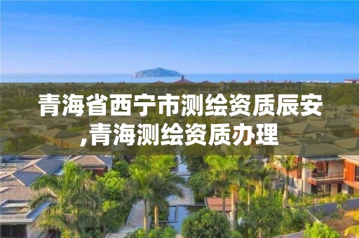 青海省西寧市測繪資質辰安,青海測繪資質辦理