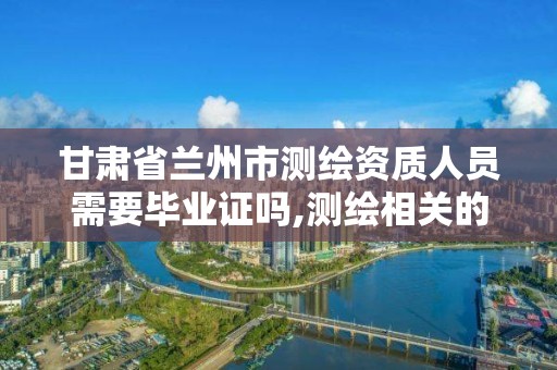 甘肅省蘭州市測繪資質人員需要畢業證嗎,測繪相關的資格證書。