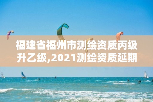 福建省福州市測繪資質丙級升乙級,2021測繪資質延期公告福建省