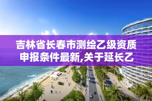 吉林省長春市測繪乙級資質申報條件最新,關于延長乙級測繪資質證書有效期的公告。