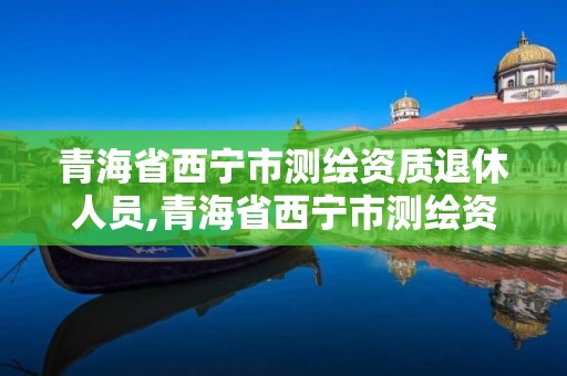 青海省西寧市測繪資質退休人員,青海省西寧市測繪資質退休人員名單