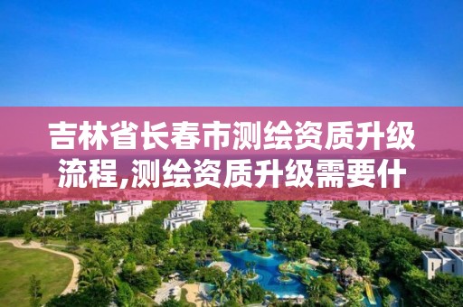 吉林省長春市測繪資質升級流程,測繪資質升級需要什么條件