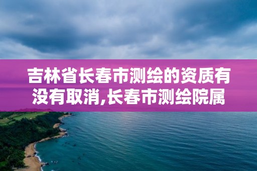 吉林省長春市測繪的資質有沒有取消,長春市測繪院屬于什么單位。