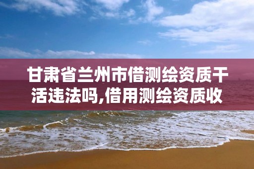 甘肅省蘭州市借測繪資質干活違法嗎,借用測繪資質收多少管理費