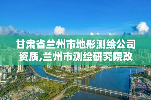 甘肅省蘭州市地形測繪公司資質,蘭州市測繪研究院改企了嗎