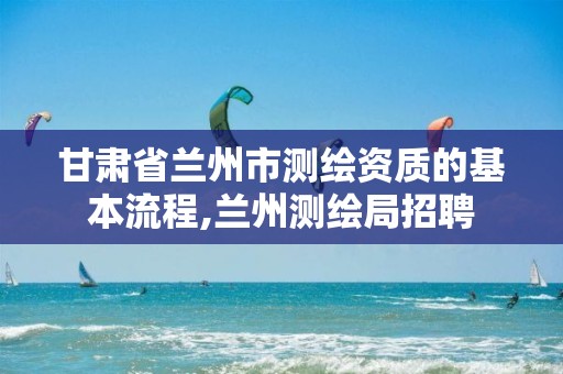 甘肅省蘭州市測繪資質的基本流程,蘭州測繪局招聘