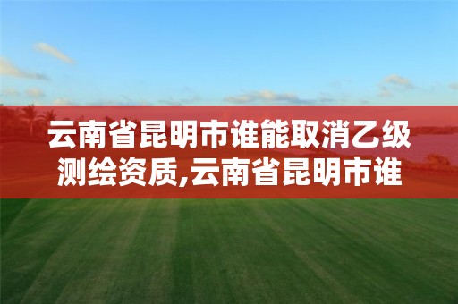 云南省昆明市誰能取消乙級測繪資質,云南省昆明市誰能取消乙級測繪資質呢。