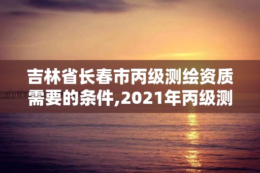 吉林省長春市丙級(jí)測繪資質(zhì)需要的條件,2021年丙級(jí)測繪資質(zhì)申請需要什么條件