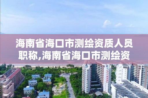 海南省海口市測繪資質人員職稱,海南省海口市測繪資質人員職稱評審