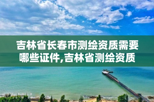 吉林省長春市測繪資質需要哪些證件,吉林省測繪資質延期