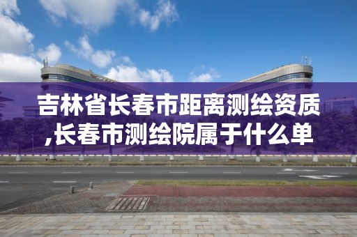 吉林省長春市距離測繪資質,長春市測繪院屬于什么單位