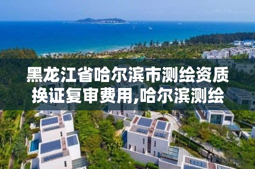 黑龍江省哈爾濱市測繪資質換證復審費用,哈爾濱測繪局是干什么的