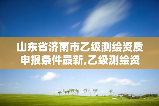 山東省濟南市乙級測繪資質申報條件最新,乙級測繪資質延期公告山東。