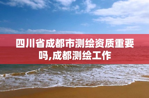 四川省成都市測繪資質重要嗎,成都測繪工作