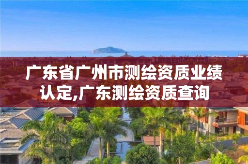 廣東省廣州市測繪資質(zhì)業(yè)績認(rèn)定,廣東測繪資質(zhì)查詢