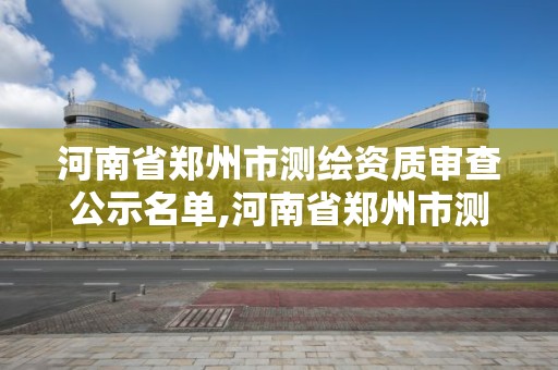 河南省鄭州市測繪資質審查公示名單,河南省鄭州市測繪資質審查公示名單最新