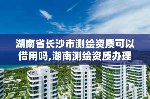 湖南省長沙市測繪資質可以借用嗎,湖南測繪資質辦理