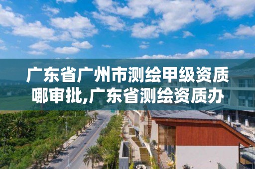 廣東省廣州市測繪甲級資質哪審批,廣東省測繪資質辦理流程