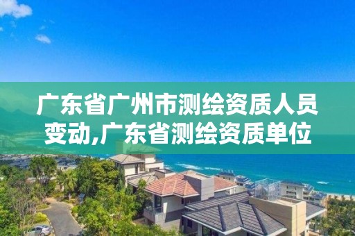 廣東省廣州市測繪資質人員變動,廣東省測繪資質單位名單