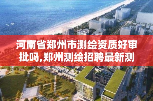 河南省鄭州市測繪資質好審批嗎,鄭州測繪招聘最新測繪招聘