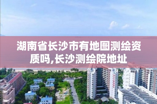 湖南省長沙市有地圖測繪資質(zhì)嗎,長沙測繪院地址