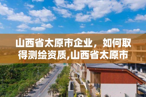 山西省太原市企業，如何取得測繪資質,山西省太原市企業,如何取得測繪資質