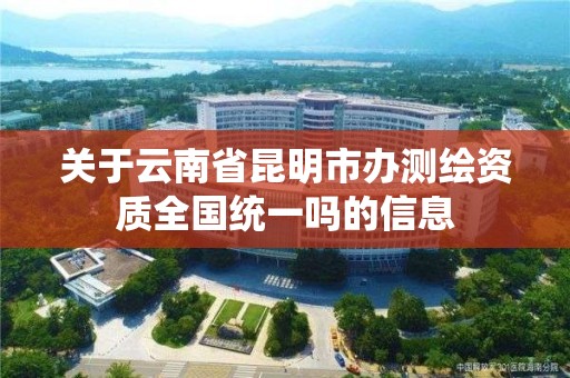 關于云南省昆明市辦測繪資質全國統一嗎的信息