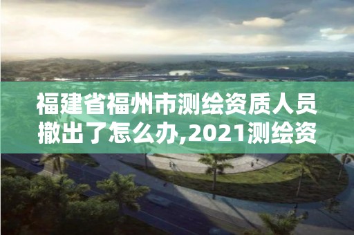 福建省福州市測繪資質人員撤出了怎么辦,2021測繪資質延期公告福建省