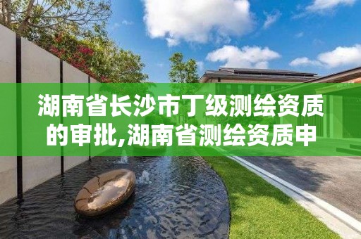 湖南省長沙市丁級測繪資質的審批,湖南省測繪資質申請公示