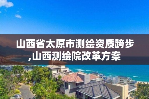 山西省太原市測繪資質跨步,山西測繪院改革方案