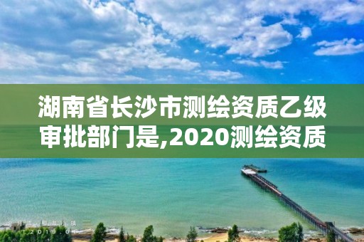 湖南省長沙市測繪資質(zhì)乙級審批部門是,2020測繪資質(zhì)乙級標準