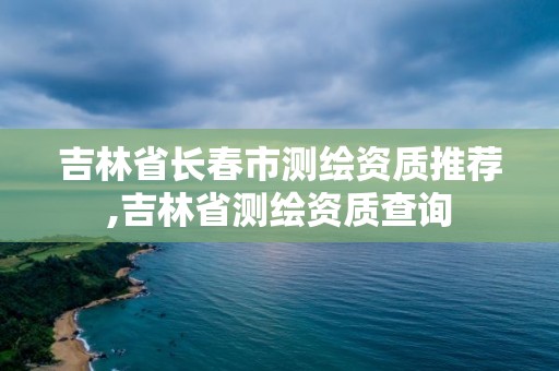 吉林省長春市測繪資質推薦,吉林省測繪資質查詢