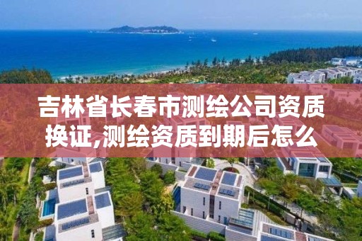 吉林省長春市測繪公司資質換證,測繪資質到期后怎么續期?