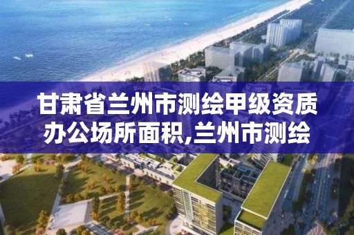 甘肅省蘭州市測繪甲級資質辦公場所面積,蘭州市測繪勘察研究院