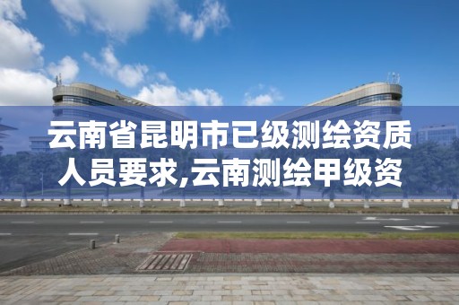 云南省昆明市已級測繪資質人員要求,云南測繪甲級資質單位