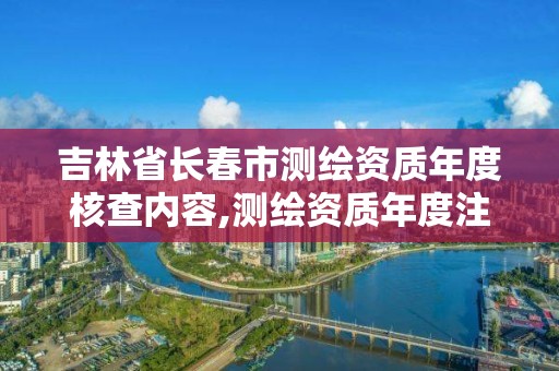 吉林省長春市測繪資質(zhì)年度核查內(nèi)容,測繪資質(zhì)年度注冊核查的主要內(nèi)容是什么